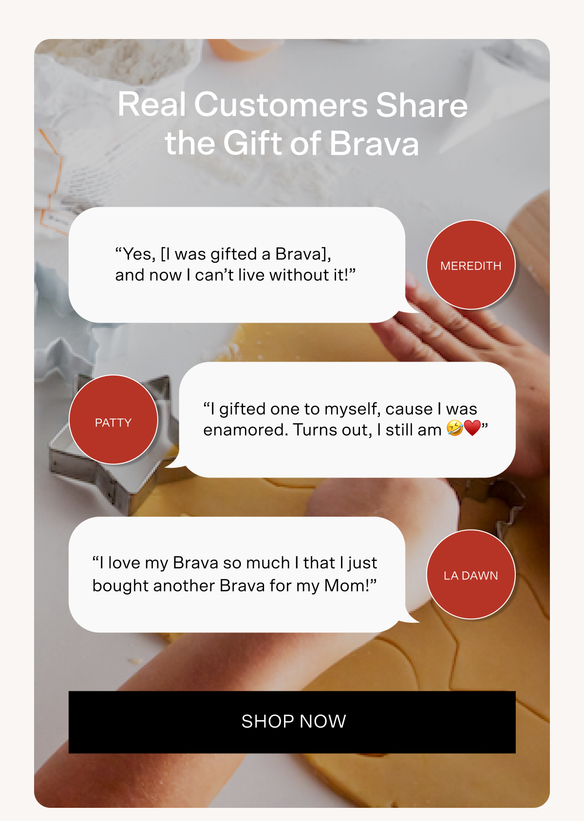Real Customers share the Gift of Brava. Meredith said, "Yes I was gifted a Brava, and now I can't live without it!" Patty said, "I gifted one to myself, cause I was enamored. Turns out, I still am!" LaDawn said, "I love my Brava so much that I just bought another Brava for my Mom!" Tap here to shop now.