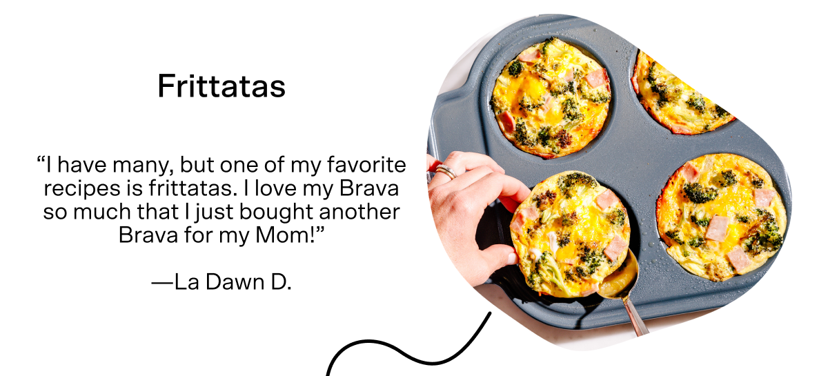 For breakfast in our healthy day is Frittatas. La Dawn D said, "I have many, but one of my favorite recipes is frittatas. I love my Brava so much that I just bought another Brava for my mom!" Tap here for the recipe.