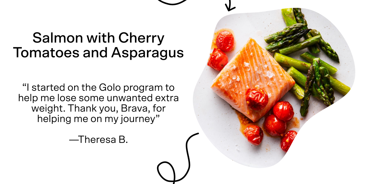 For dinner in our healthy day is Salmon with Cherry Tomatoes and Asparagus. Tap here for the recipe. Theresa B said, "I started on the Golo program to help me lose some unwanted extra weight. Thank you, Brava, for helping me on my journey."
