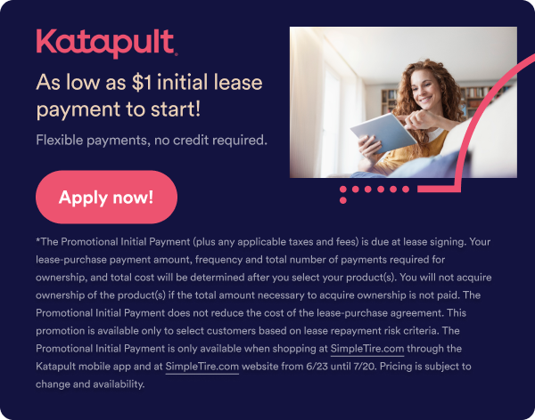 Katapult As low as $1 initial lease payment to start! Flexible payments, no credit required. Apply now! The Promotional Initial Payment (plus any applicable taxes and fees) is due at lease signing. Your lease-purchase payment amount, frequency and total number of payments reequired for ownership, and total costs will be determined after you select your product(s). You will not acuquire ownership of the product(s) if the total amount necessary to acquire ownership is now paid. The Promotional Initial Payment does not reduce the cost of the lease-purchase agreement. This promotion is available only to select customers based on lease repayment risk criteria. The promotional Initial Payment is only available when shopping at Simpletire.com through the Katapult mobile app and at Simpletire.com website from 6/23 until 7/20. Pricing is subject to change and availability. 