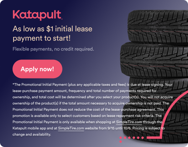 Katapult As low as $1 initial lease payment to start! Flexible payments, no credit required. Apply now! The Promotional Initial Payment (plus any applicable taxes and fees) is due at lease signing. Your lease-purchase payment amount, frequency and total number of payments reequired for ownership, and total costs will be determined after you select your product(s). You will not acuquire ownership of the product(s) if the total amount necessary to acquire ownership is now paid. The Promotional Initial Payment does not reduce the cost of the lease-purchase agreement. This promotion is available only to select customers based on lease repayment risk criteria. The promotional Initial Payment is only available when shopping at Simpletire.com through the Katapult mobile app and at Simpletire.com website from 9/15 until 10/6. Pricing is subject to change and availability. 