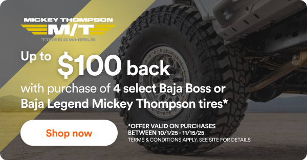 Mickey Thompson Up to $100 back with purchase of 4 select Baja Boss or Baja Legend Mickey Thompson tires* Shop now! *Offer valid on purchases between 10/1/25 to 11/15/25. Terms & Conditions apply. See site for details.