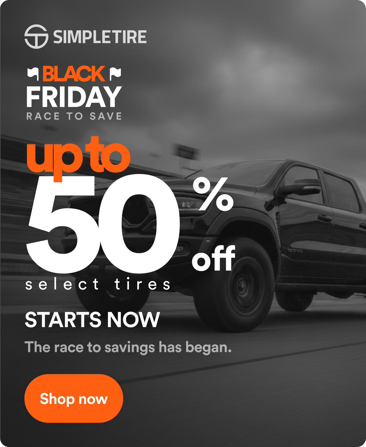BLACK FRIDAY RACE TO SAVE up to 50% off select tires. STARTS NOW: The race to savings has began. Shop now