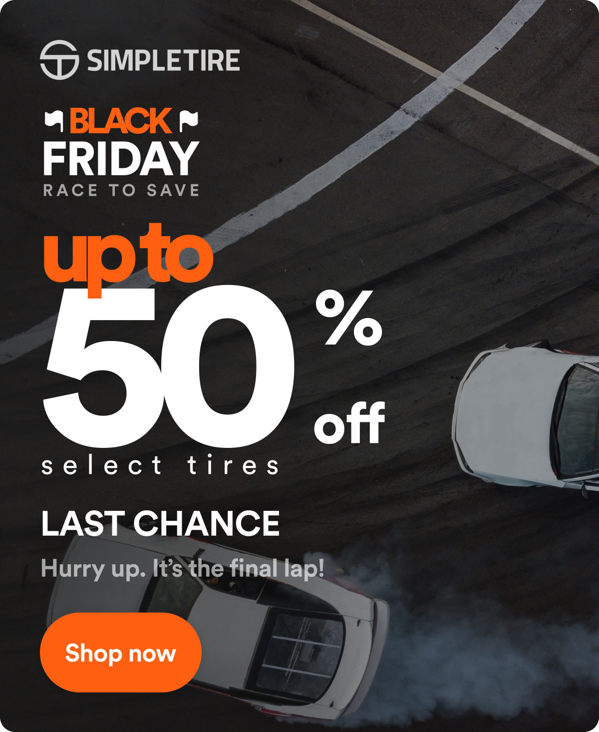 BLACK FRIDAY RACE TO SAVE up to 50% off select tires. LAST CHANCE Hurry up. It’s the final lap! Shop now