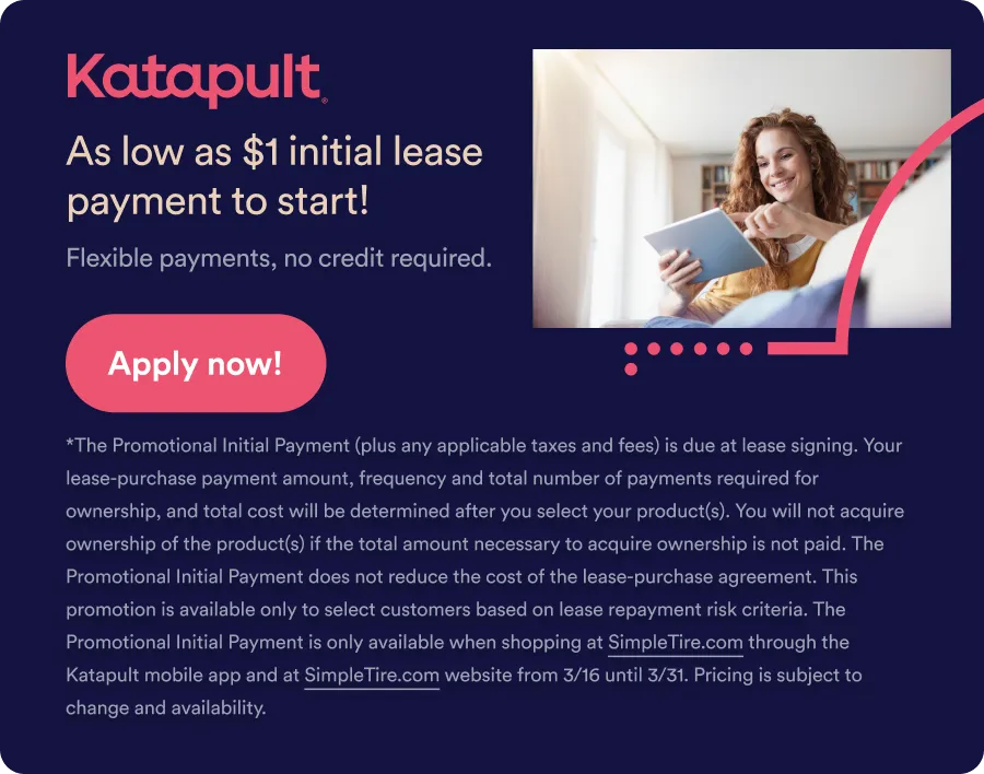 Katapult: As low as $1 initial lease payment to start! Flexible payments, no credit card required. Apply now! *The Promotional Initial Payment (plus any applicable taxes and fees) is due at lease signing. Your lease-purchase payment amount, frequency and total number of payments required for ownership, and total cost will be determined after you select your product(s). You will not acquire ownership of the product(s) if the total amount necessary to acquire ownership is not paid. The Promotional Initial Payment does not reduce the cost of the lease-purchase agreement. This promotion is available only to select customers based on lease repayment risk criteria. The Promotional Initial Payment is only available when shopping at SimpleTire.com through the Katapult mobile app and at SimpleTire.com website from 3/16 until 3/31. Pricing is subject to change and availability.