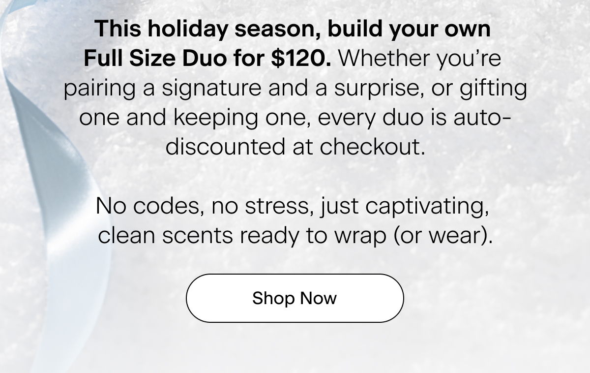 This holiday season, build your own Full Size Duo for $120. Whether you’re pairing a signature and a surprise, or gifting one and keeping one, every duo is auto-discounted at checkout. No codes, no stress, just captivating, clean scents ready to wrap (or wear). Shop Now