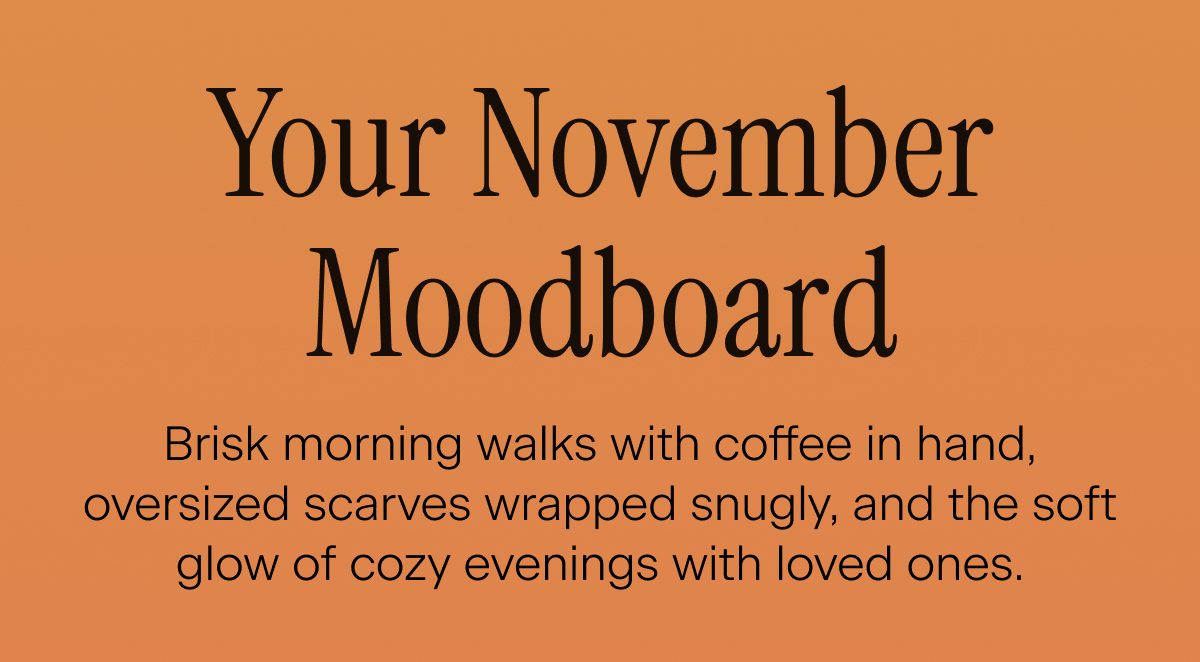 Your November Moodboard. Brisk morning walks with coffee in hand, oversized scarves wrapped snugly, and the soft glow of cozy evenings with loved ones.