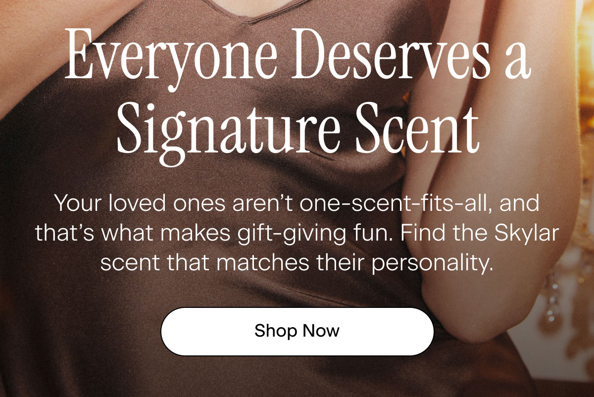 Everyone Deserves a Signature Scent. Your loved ones aren’t one-scent-fits-all, and that’s what makes gift-giving fun. Find the Skylar scent that matches their personality. Shop Now