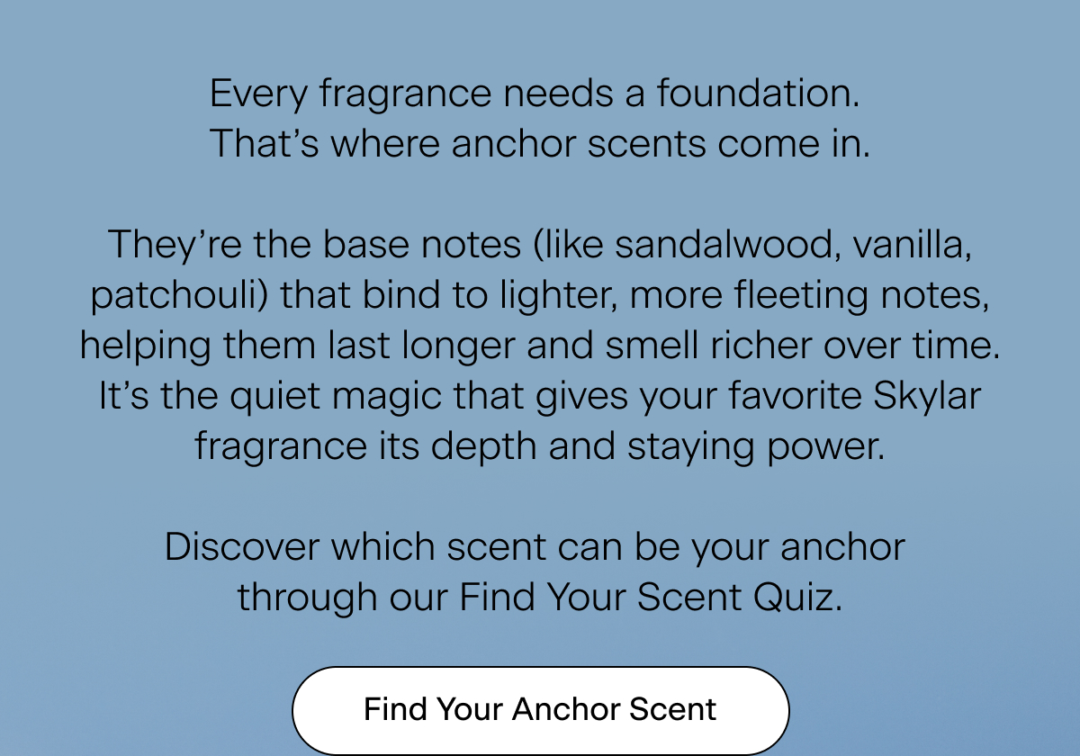 Every fragrance needs a foundation. That’s where anchor scents come in. They’re the base notes (like sandalwood, vanilla, patchouli) that bind to lighter, more fleeting notes, helping them last longer and smell richer over time. It’s the quiet magic that gives your favorite Skylar fragrance its depth and staying power. Discover which scent can be your anchor through our Find Your Scent Quiz. Find Your Anchor Scent