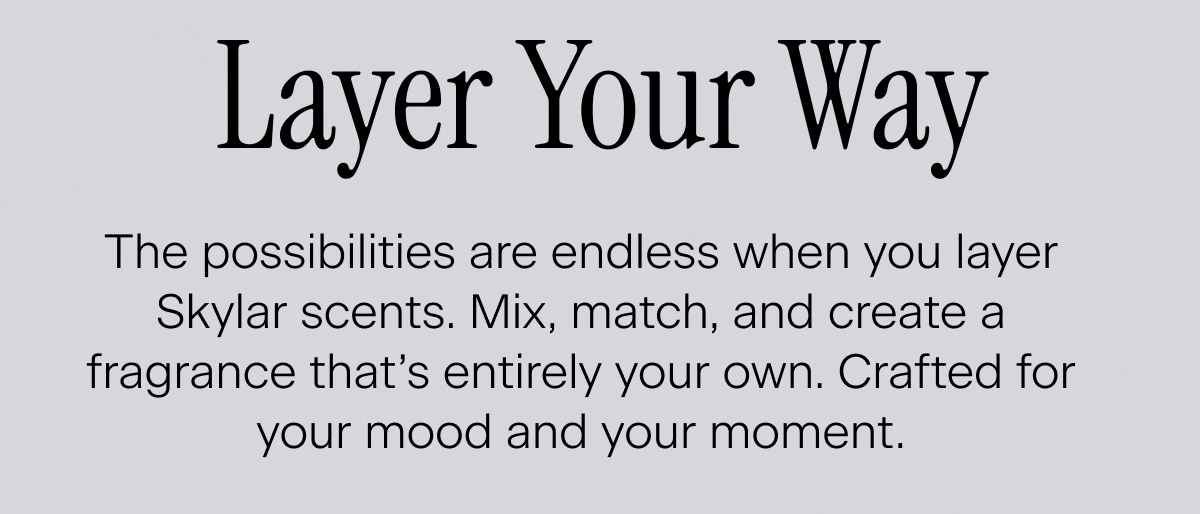 Layer Your Way. The possibilities are endless when you layer Skylar scents. Mix, match, and create a fragrance that’s entirely your own. Crafted for your mood and your moment.