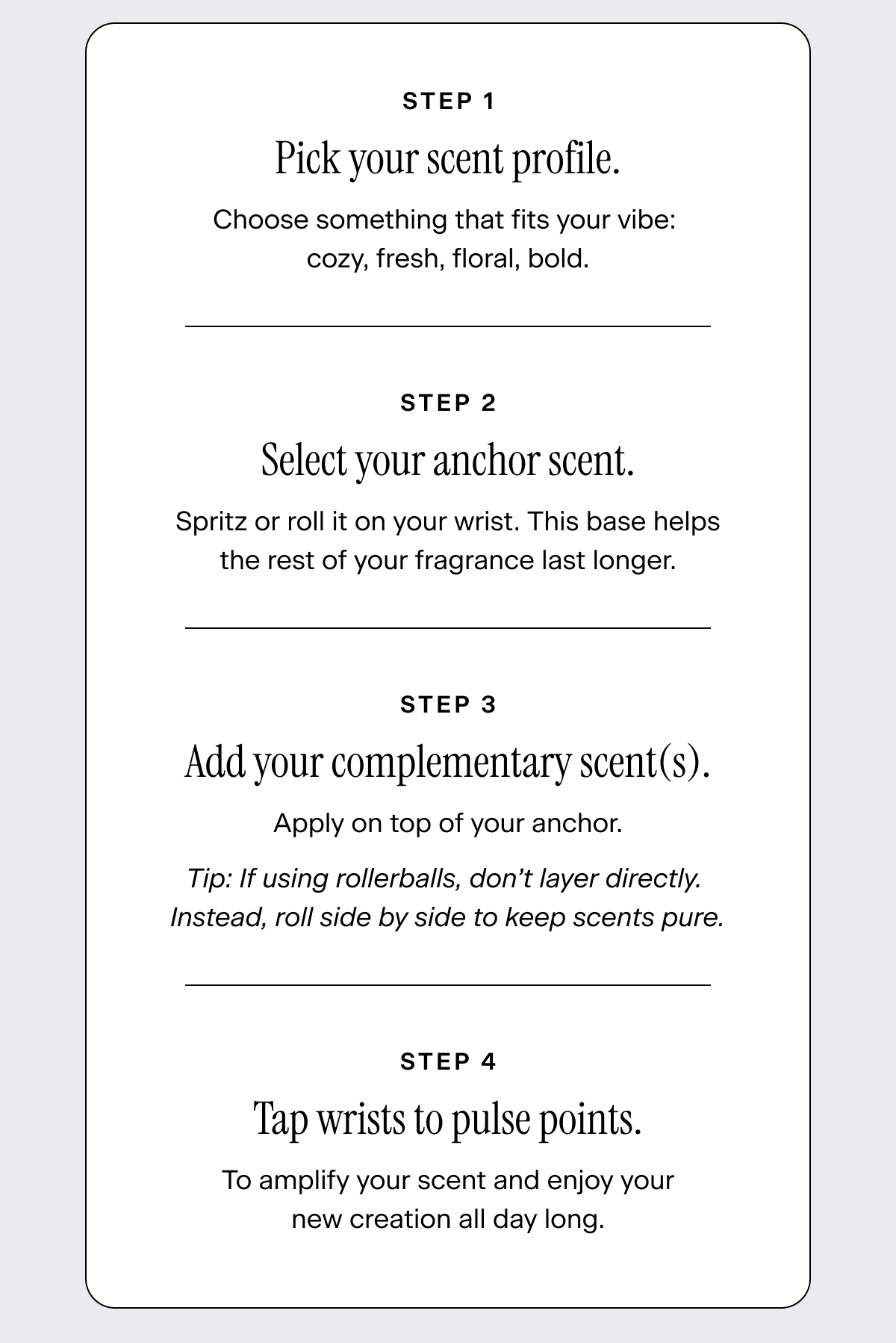 Pick your scent profile. Choose something that fits your vibe: cozy, fresh, floral, bold.   Select your anchor scent. Spritz or roll it on your wrist. This base helps the rest of your fragrance last longer.   Add your complementary scent(s). Apply on top of your anchor. Tip: If using rollerballs, don’t layer directly. Instead, roll side by side to keep scents pure.   Tap wrists to pulse points to amplify your scent and enjoy your new creation all day long.