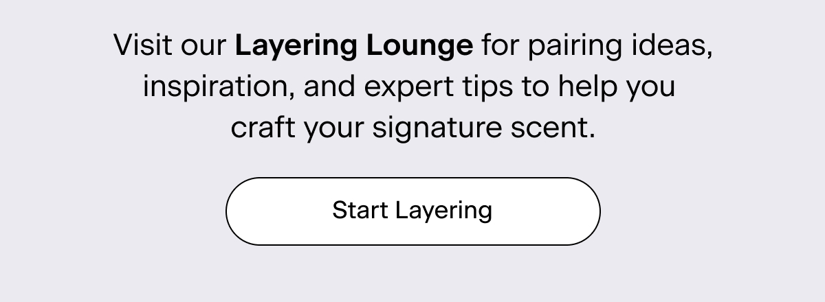 Visit our Layering Lounge for pairing ideas, inspiration, and expert tips to help you craft your signature scent. Start Layering