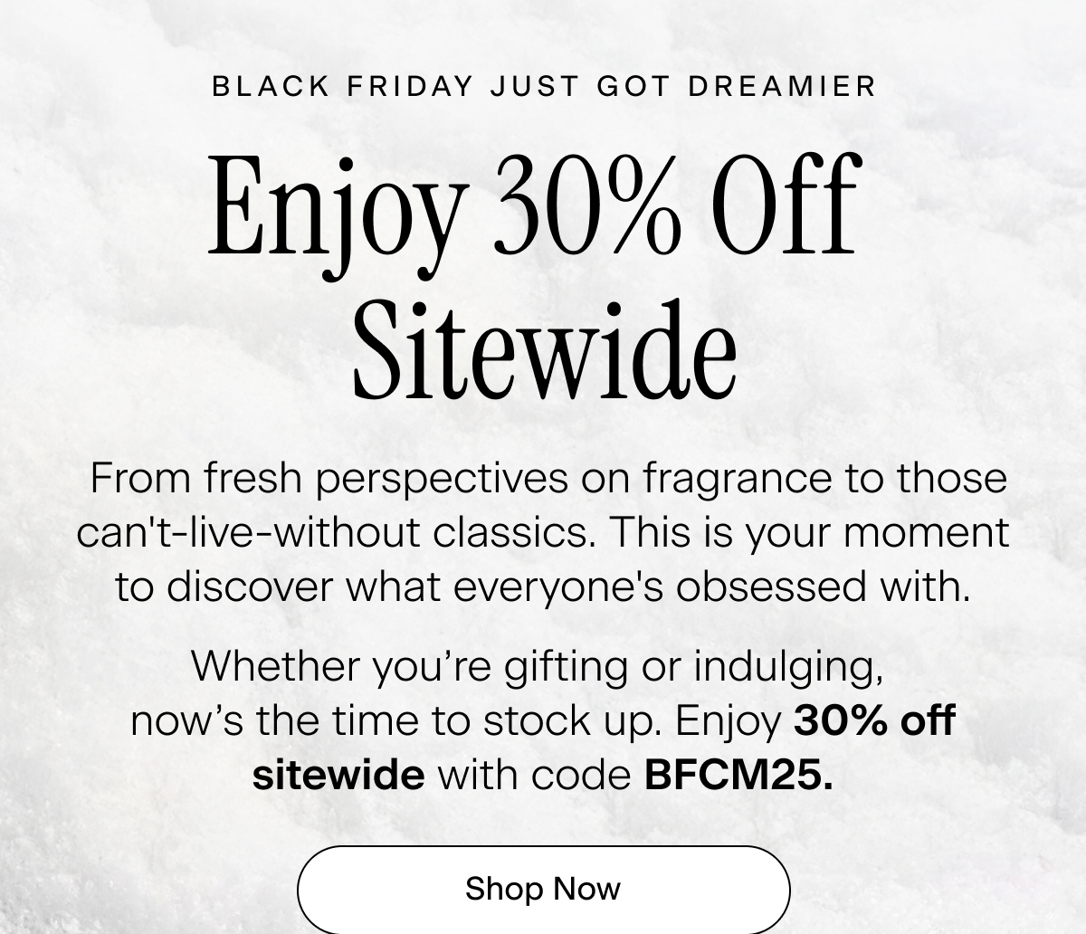 Black Friday Just Got Dreamier: From fresh perspectives on fragrance to those can't-live-without classics. This is your moment to discover what everyone's obsessed with. Whether you’re gifting or indulging, now’s the time to stock up. Enjoy 30% off sitewide with code BFCM25. Shop Now