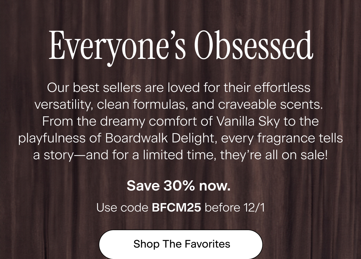 Everyone’s Obsessed. Our best sellers are loved for their effortless versatility, clean formulas, and craveable scents. From the dreamy comfort of Vanilla Sky to the playfulness of Boardwalk Delight, every fragrance tells a story—and for a limited time, they’re all on sale! Save 30% now. Use code BFCM25 before 12/1. Shop The Favorites