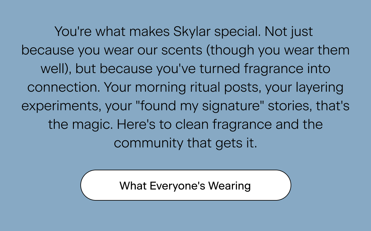 You're what makes Skylar special. Not just because you wear our scents (though you wear them well), but because you've turned fragrance into connection. Your morning ritual posts, your layering experiments, your "found my signature" stories, that's the magic. Here's to clean fragrance and the community that gets it. What Everyone's Wearing