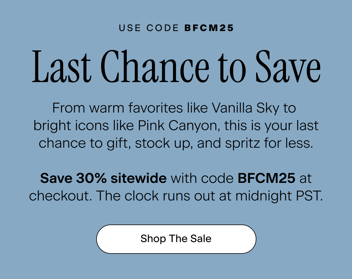 Use Code BFCM25. Last Chance to Save. From warm favorites like Vanilla Sky to bright icons like Pink Canyon, this is your last chance to gift, stock up, and spritz for less. Save 30% off sitewide with code BFCM25 at checkout. The clock runs out at midnight PST. Shop The Sale