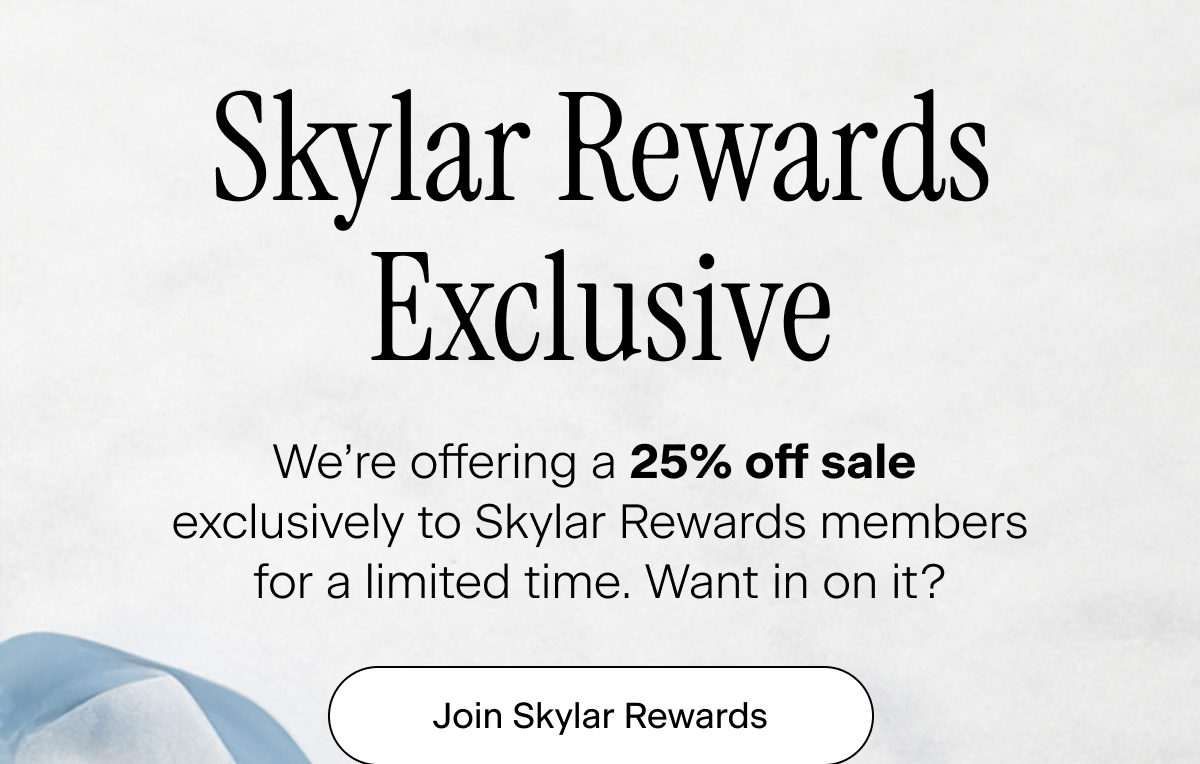 Skylar Rewards Exclusive. We’re offering a 25% off sale exclusively to Skylar Rewards members for a limited time. Want in on it? Join Skylar Rewards