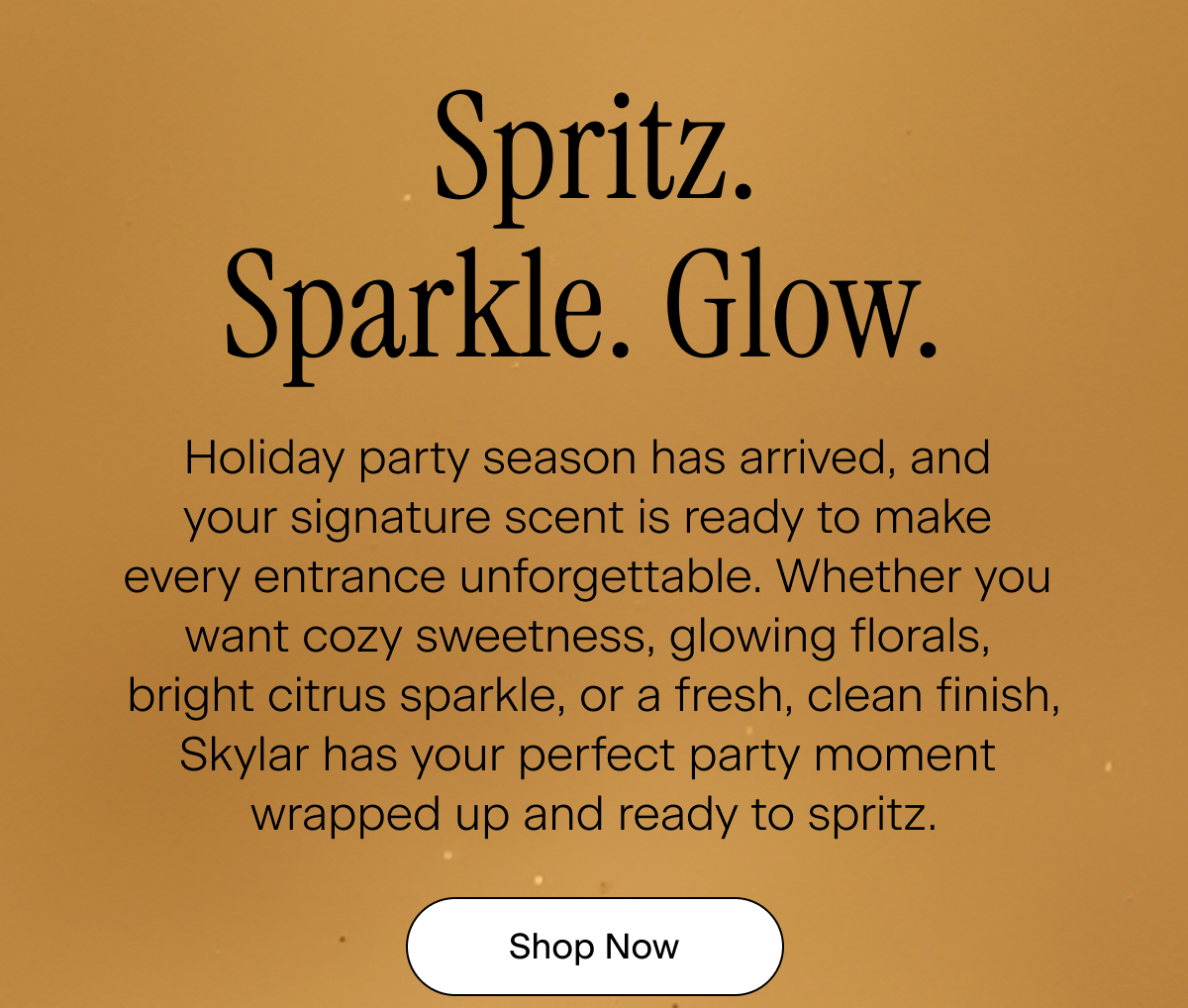 Spritz. Sparkle. Glow. Holiday party season has arrived, and your signature scent is ready to make every entrance unforgettable. Whether you want cozy sweetness, glowing florals, bright citrus sparkle, or a fresh, clean finish, Skylar has your perfect party moment wrapped up and ready to spritz. Shop Now