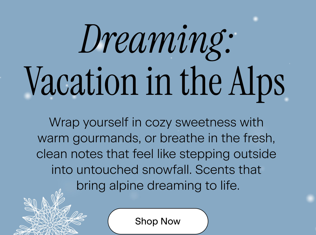 Dreaming: Vacation in the Alps. Wrap yourself in cozy sweetness with warm gourmands, or breathe in the fresh, clean notes that feel like stepping outside into untouched snowfall. Scents that bring alpine dreaming to life. Shop Now