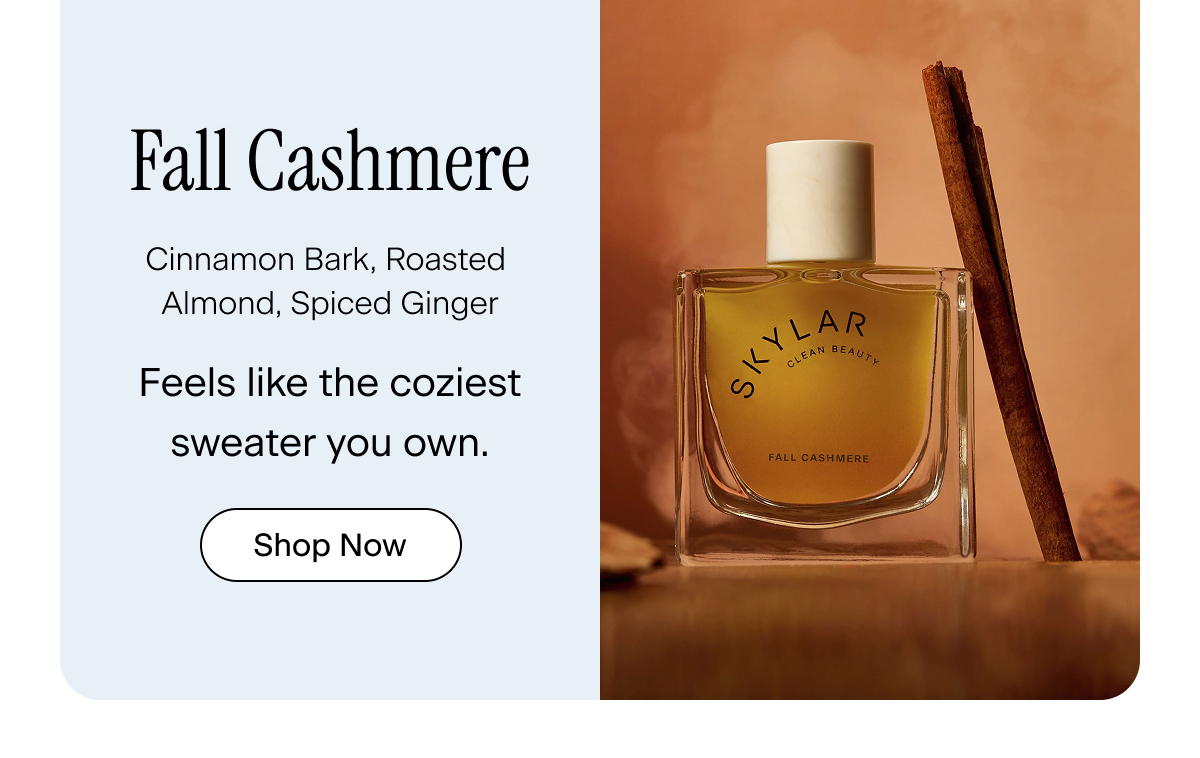 Fall Cashmere. cinnamon bark, roasted almond, spiced ginger. Feels like the coziest sweater you own. Shop Now