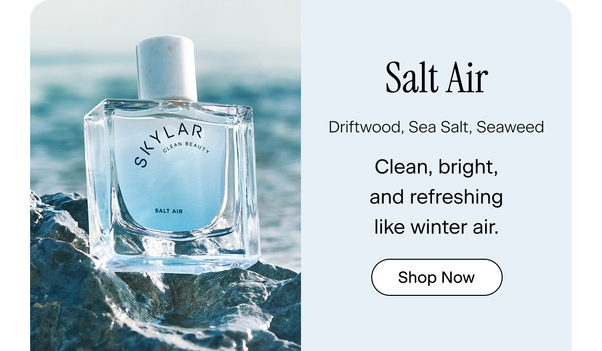 Salt Air. driftwood, sea salt, seaweed. Clean, bright, and refreshing like winter air. Shop Now