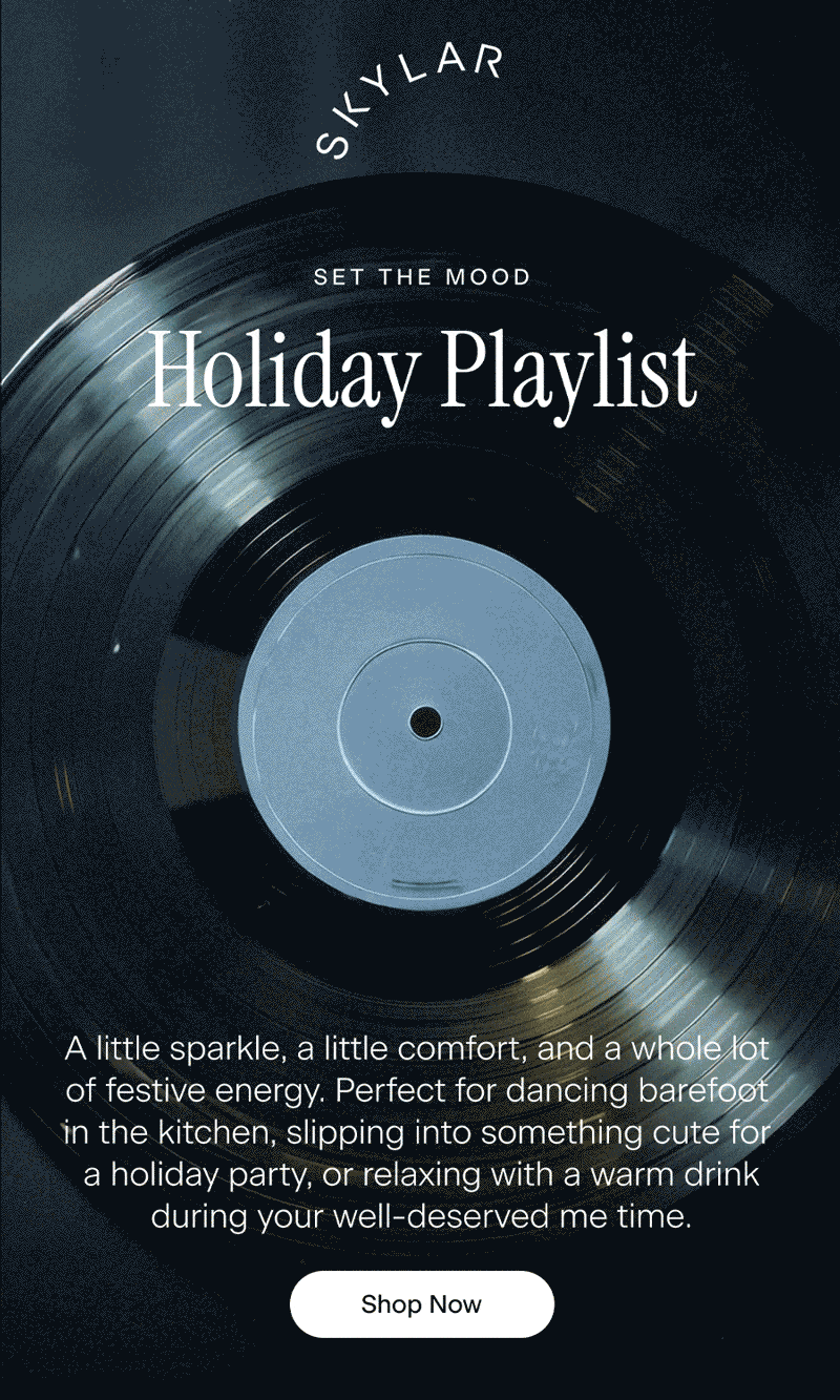 SKYLAR. Set the Mood. Holiday Playlist. A little sparkle, a little comfort, and a whole lot of festive energy. Perfect for dancing barefoot in the kitchen, slipping into something cute for a holiday party, or relaxing with a warm drink during your well-deserved me time. Shop Now