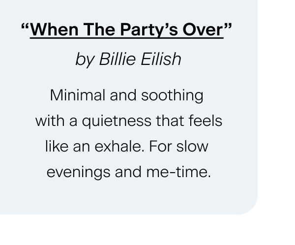 “When The Party’s Over” by Billie Eilish Minimal and soothing with a quietness that feels like an exhale. For slow evenings and me-time.