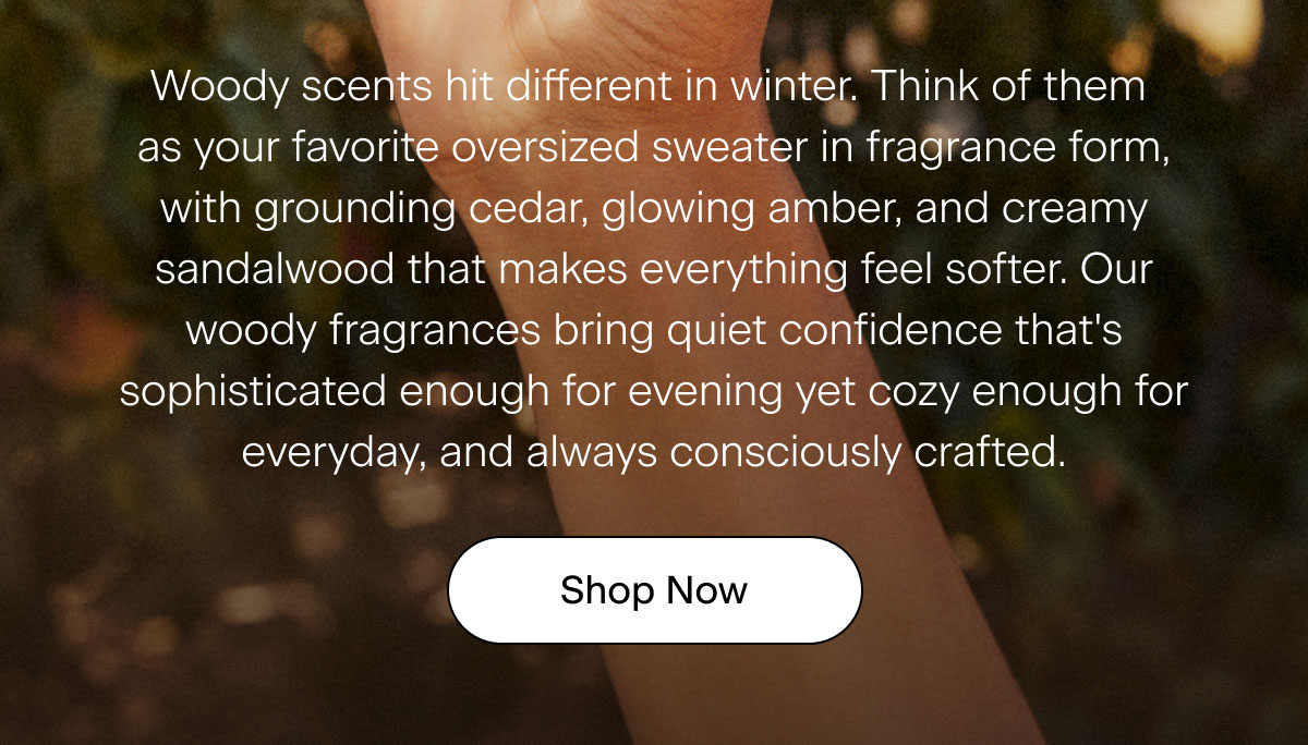 Woody scents hit different in winter. Think of them as your favorite oversized sweater in fragrance form, with grounding cedar, glowing amber, and creamy sandalwood that makes everything feel softer. Our woody fragrances bring quiet confidence that's sophisticated enough for evening yet cozy enough for everyday, and always consciously crafted. SHOP NOW