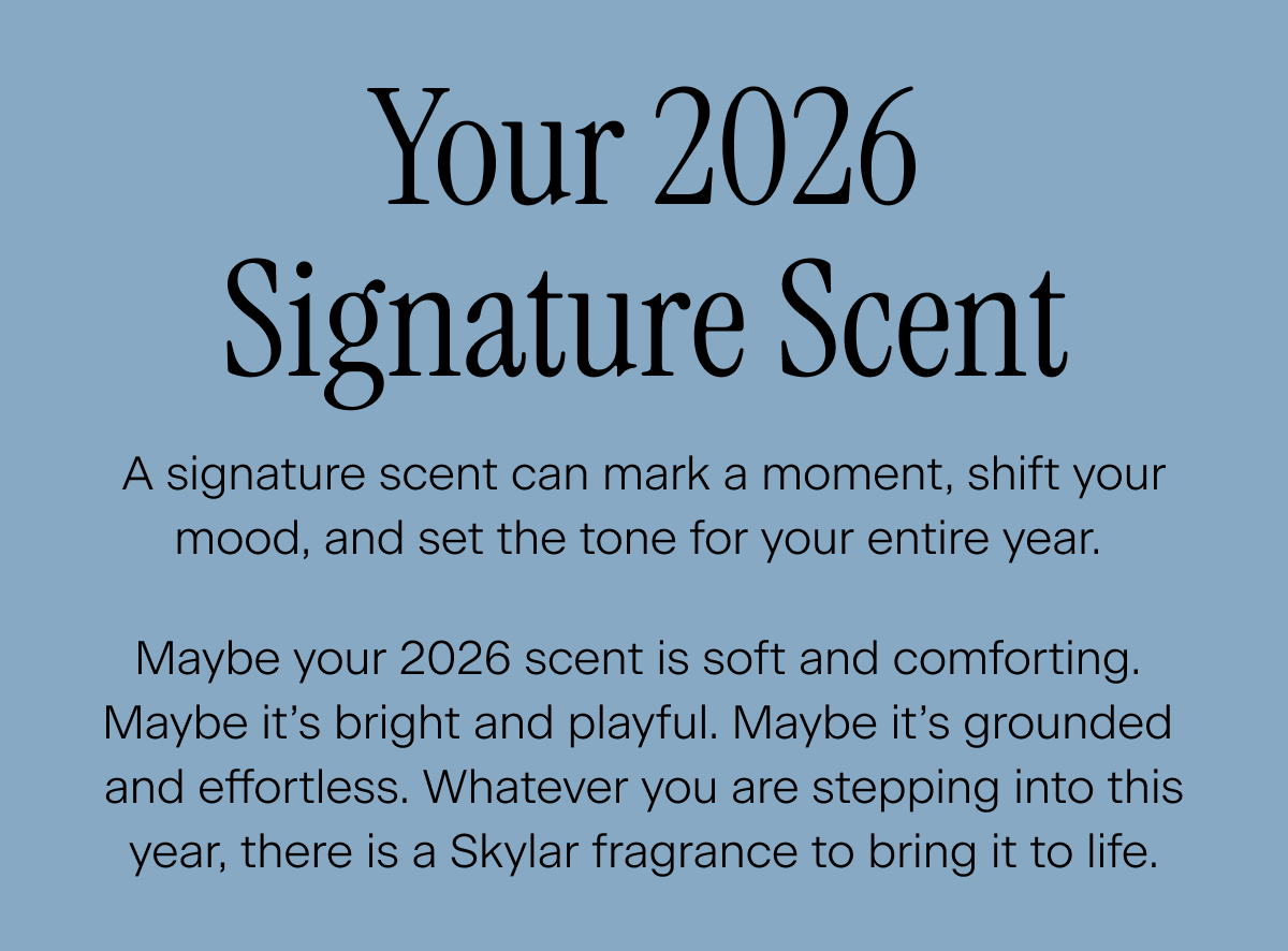 Your 2026 Signature Scent. A signature scent can mark a moment, shift your mood, and set the tone for your entire year.  Maybe your 2026 scent is soft and comforting. Maybe it’s bright and playful. Maybe it’s grounded and effortless. Whatever you are stepping into this year, there is a Skylar fragrance to bring it to life.