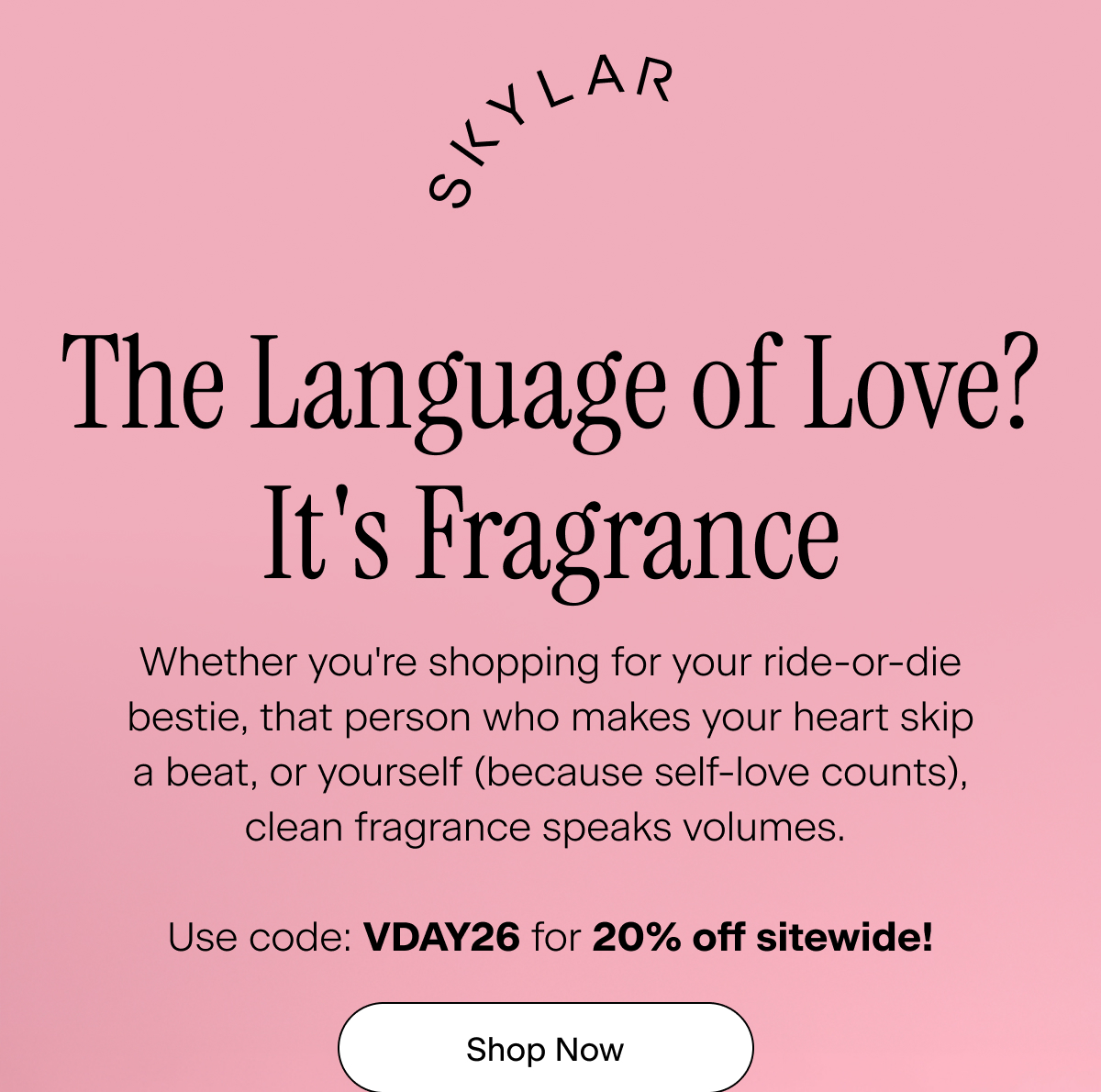 Skylar. The Language of Love? It's Fragrance. Whether you're shopping for your ride-or-die bestie, that person who makes your heart skip a beat, or yourself (because self-love counts), clean fragrance speaks volumes.  Use code: VDAY26 for 20% off sitewide!