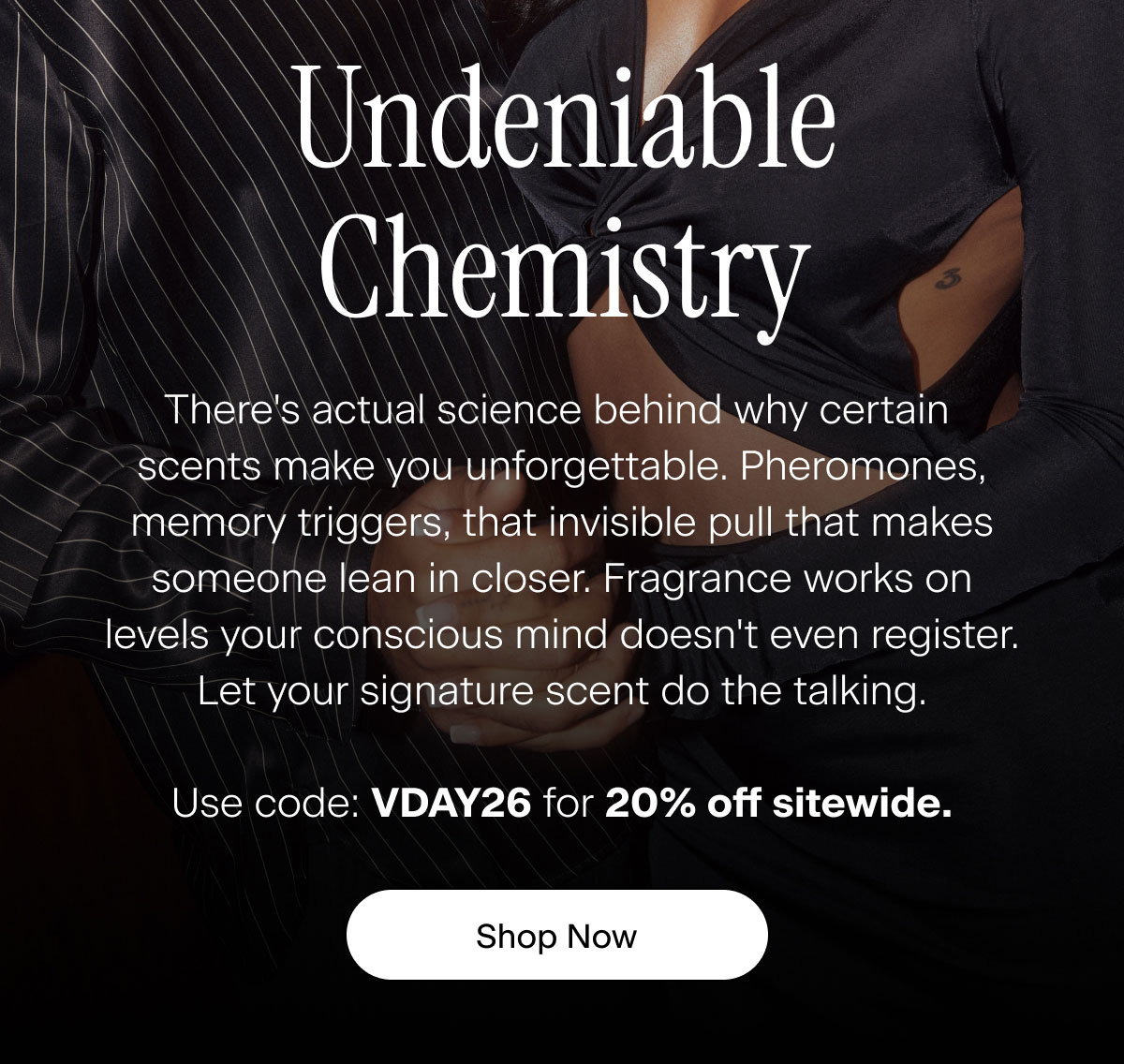 Undeniable Chemistry. There's actual science behind why certain scents make you unforgettable. Pheromones, memory triggers, that invisible pull that makes someone lean in closer. Fragrance works on levels your conscious mind doesn't even register. Let your signature scent do the talking. Use code: VDAY26 for 20% off sitewide. Shop Now