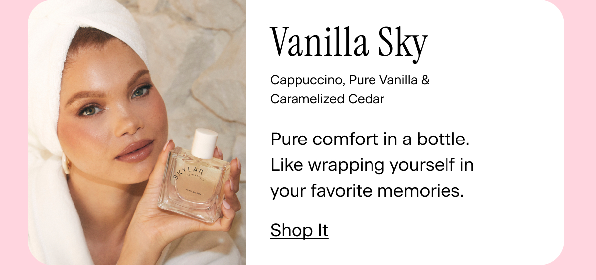 Vanilla Sky. Cappuccino, Pure Vanilla, Caramelized Cedar Pure comfort in a bottle. Like wrapping yourself in your favorite memories. Shop It