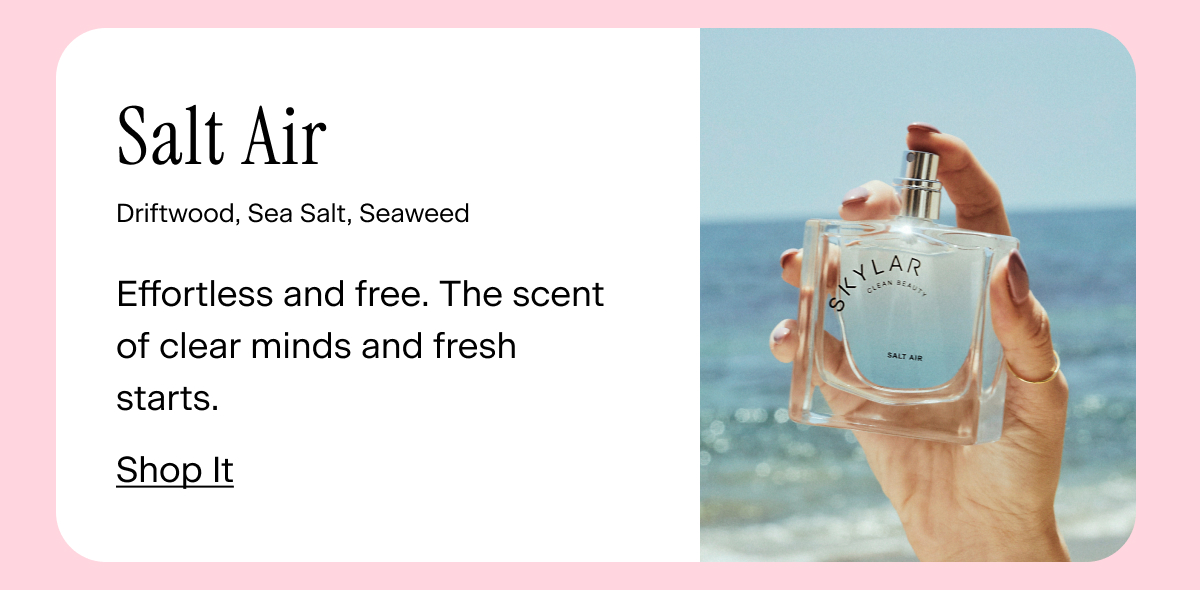 Salt Air Driftwood, Sea Salt, Seaweed Effortless and free. The scent of clear minds and fresh starts. Shop. It
