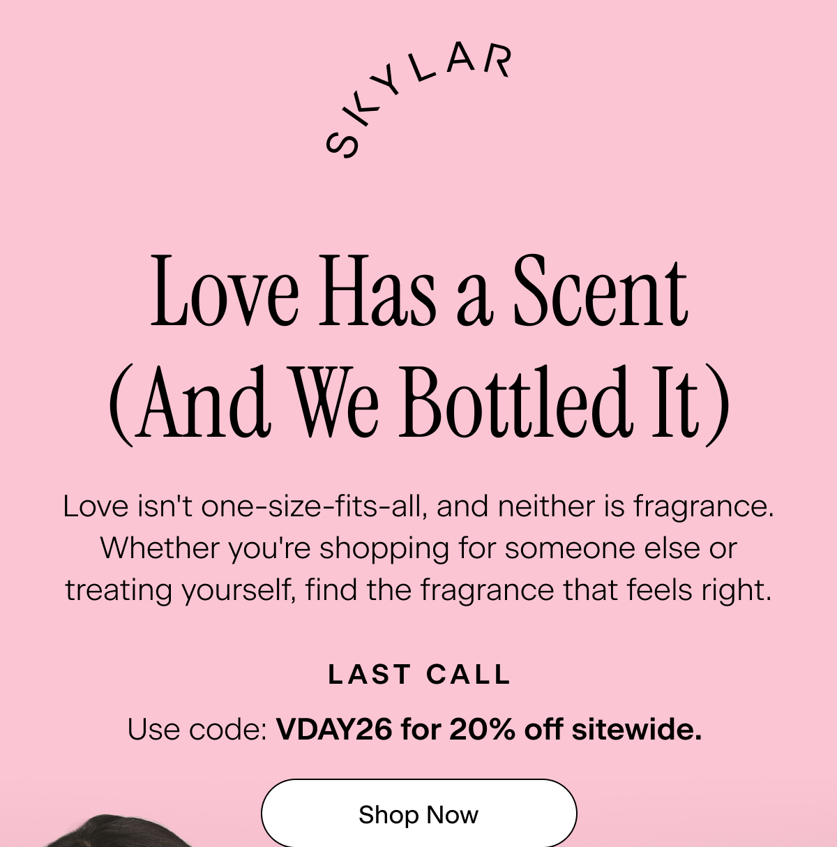 Skylar. Love Has a Scent (And We Bottled It).  Love isn't one-size-fits-all, and neither is fragrance. Whether you're shopping for someone else or treating yourself, find the fragrance that feels right. Last Call: use code: VDAY26 for 20% off sitewide. Shop Now