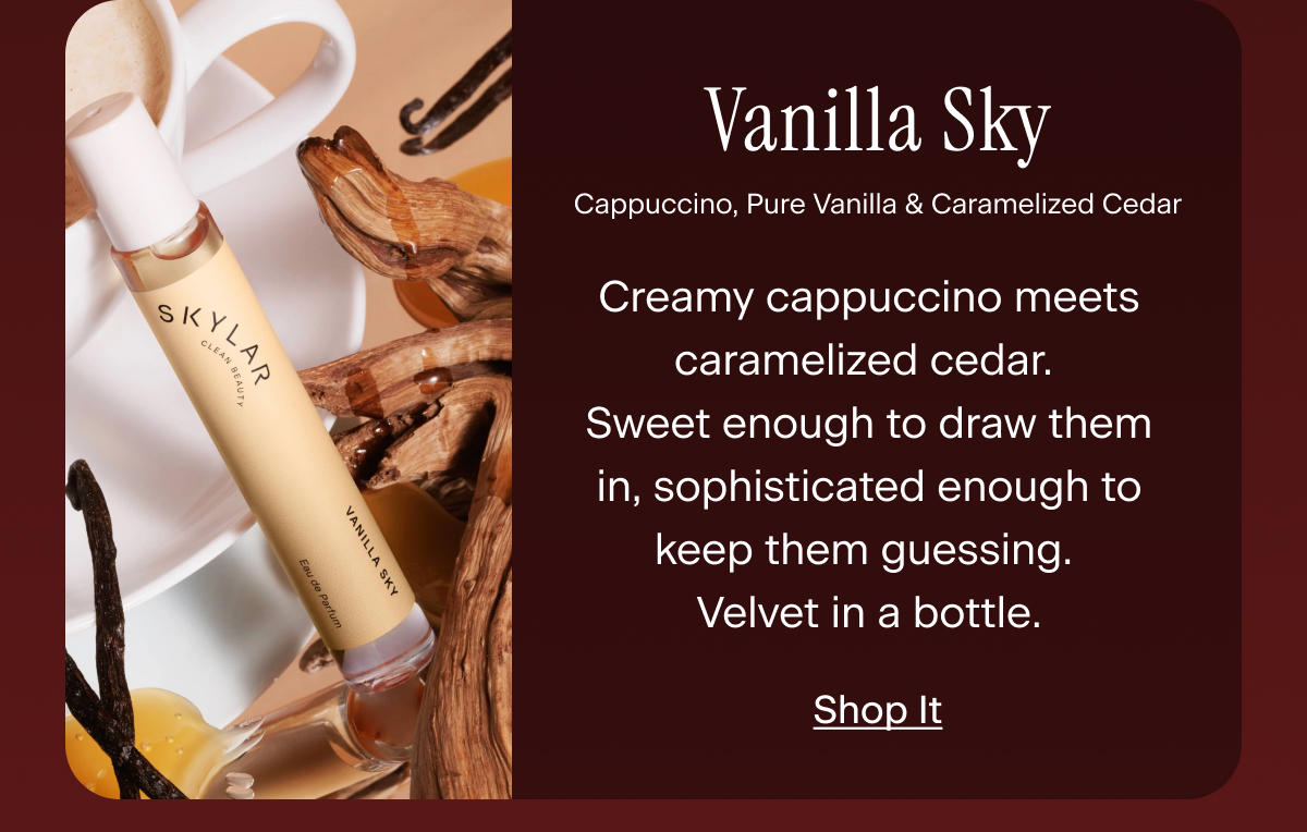 Vanilla Sky. Creamy cappuccino meets caramelized cedar. Sweet enough to draw them in, sophisticated enough to keep them guessing. Velvet in a bottle.