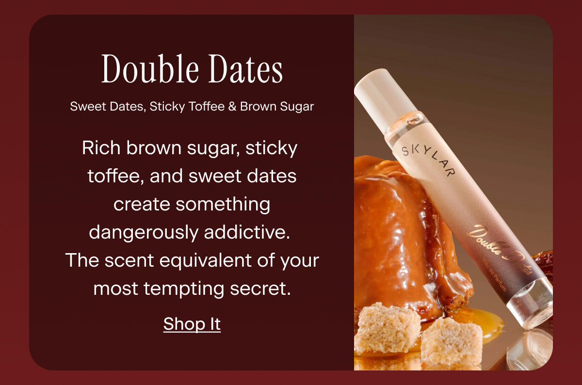 Double Dates. Rich brown sugar, sticky toffee, and sweet dates create something dangerously addictive. The scent equivalent of your most tempting secret.