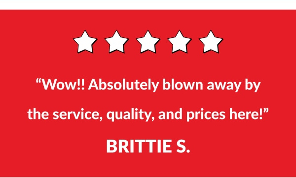 "Wow!! Absolutely blown away by the service, quality, and the prices here!" - Brittie S.