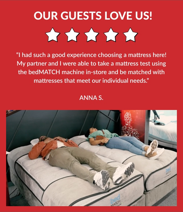 Our Guest Love Us! | I had such a good experience choosing a mattress here! My partner and I were able to take a mattress test using the bedMatch machine in-store and be matched with mattresses that meet our individual needs." - Anna S.