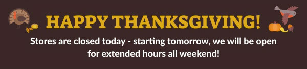Happy Thanksgiving! | Stores are closed today - Starting tomorrow, we will be open for extended hours all weekend!
