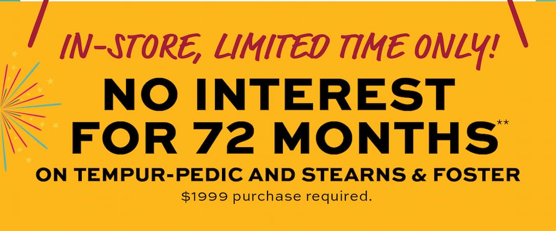 No Interest for 72 Months on Tempur-Pedic and Stearns & Foster! $1999 purchase required. Learn more