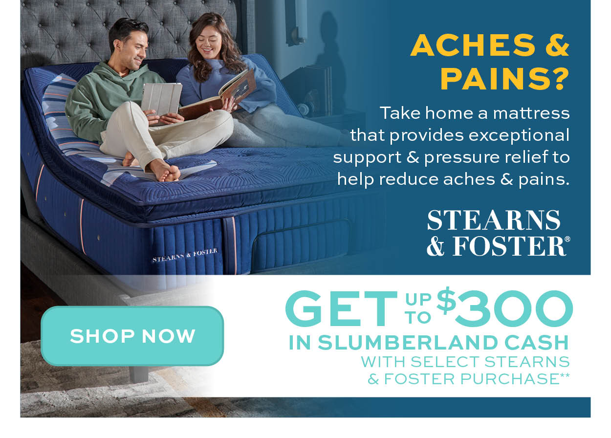 Get up to $400 in Slumberland Cash with select Stearns & Foster Purchase** learn more