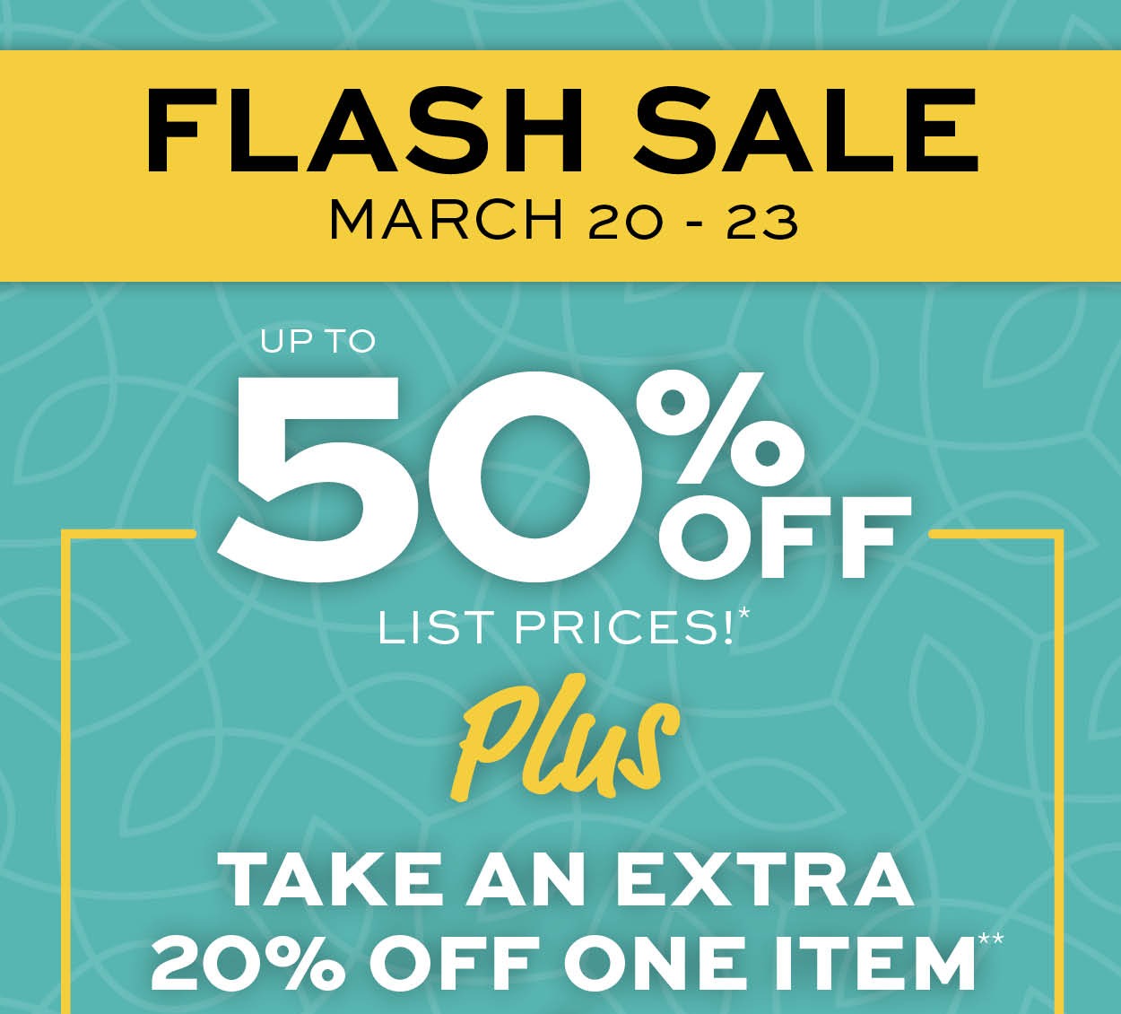 Flash Sale March 20 - 23. Up to 50% off list prices* Plus take an extra 20% off one item* learn more