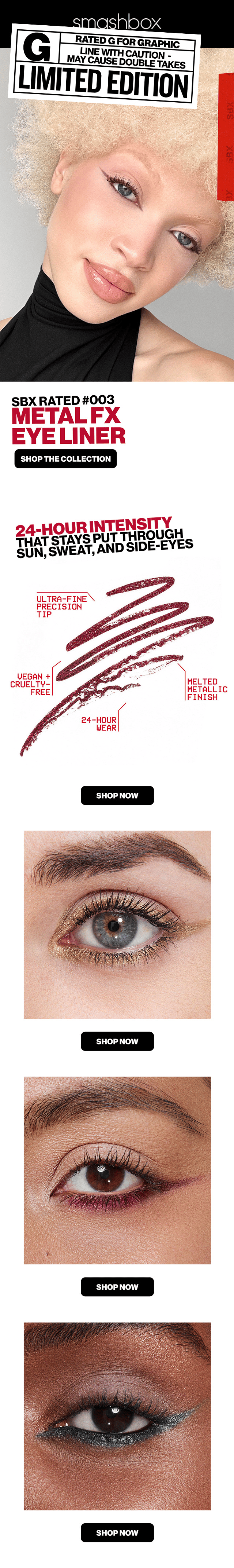 G | Rated G for Graphic | Line with Caution- May Cause Double Takes | LIMITED EDITION | SBX Rated #003 METAL FX EYE LINER | SHOP THE COLLECTION | 24-HOUR INTENSITY THAT STAYS PUT THROUGH SUN, SWEAT, AND SIDE EYES | ULTRA FINE PRECISION TIP | VEGAN + Cruelty FREE | 24-HOUR WEAR | MELTED METALLIC FINISH | SHOP NOW  