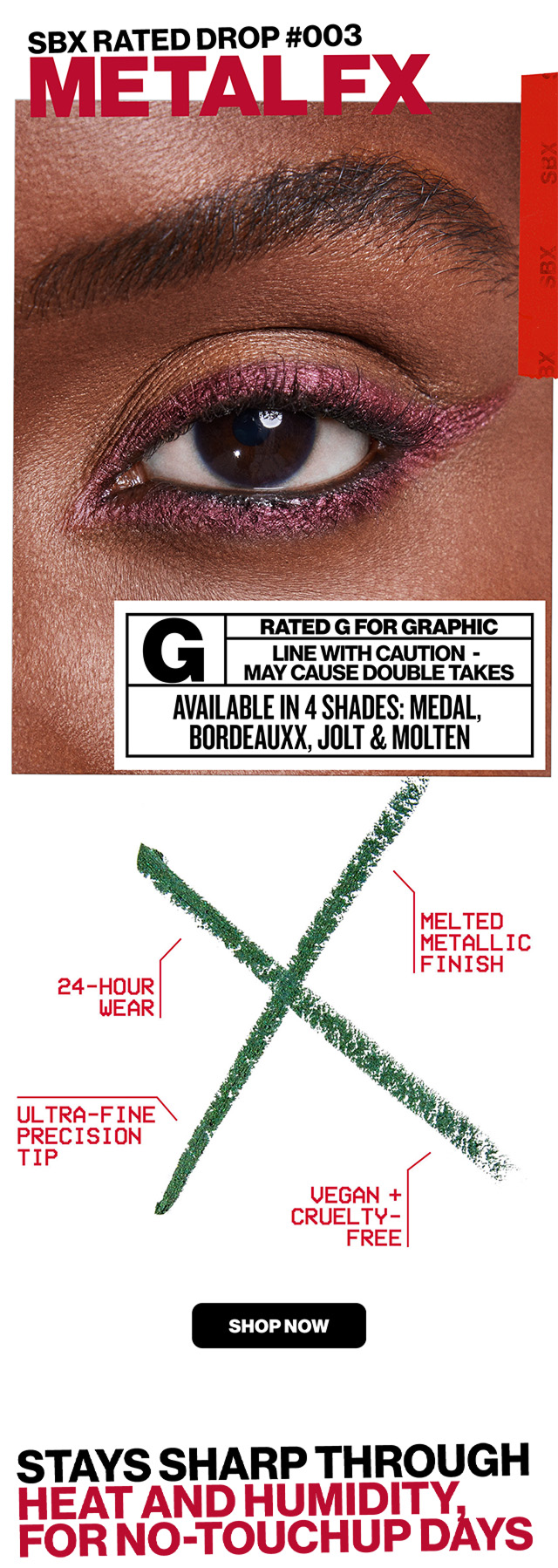 SBX rated Drop #003 METAL FX | Rated G For Graphic  | line with Caution | May Cause Double Takes | Available in 4 Shades: Medal, Bordeauxx, Jolt & Molten | 24-hour wear | Melted Metallic Finish | Ultra-Fine Precision TIp | Vegan & Cruelty Free | SHOP NOW | STAYS SHARP THROUGH HEAT AND HUMIDITY FOR NO-TOUCHUP DAYS |