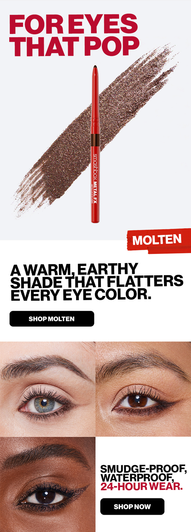 FOR EYES THAT POP | MOLTEN | A Warm, earthy shade that flatters every eye color. SHOP MOLTEN | Smudge-Proof, Waterproof, 24-Hour Wear. SHOP NOW 