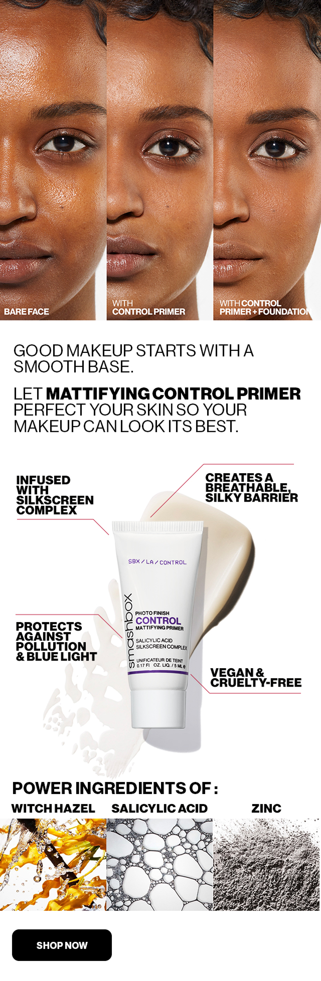 GOOD MAKEUP STARTS WITH A SMOOTH BASE. | LET MATTIFYING CONTROL PRIMER PERFECT YOUR SKIN SO YOUR MAKEUP CAN LOOK ITS BEST. | INFUSED WITH SILKSCREEN COMPLEX | PROTECTS AGAINST POLLUTION & BLUE LIGHT | CREATES A BREATHABLE, SILKY BARRIER | VEGAN & CRUELTY - FREE | POWER INGREDIENTS OF: WITCH HAZEL SALICYLIC ACID ZINC | SHOP NOW