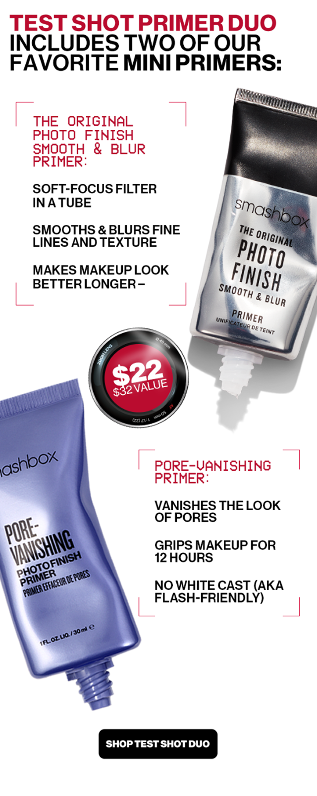 TEST SHOT PRIMER DUO INCLUDES TWO OF OUR FAVORITE MINI PRIMERS: THE ORIGINAL PHOTO FINISH SMOOTH & BLUR PRIMER: SOFT-FOCUS FILTER IN A TUBE | SMOOTHS & BLURS FINE LINES AND TEXTURE | MAKES MAKEUP LOOK BETTER LONGER | PORE-VANISHING PRIMER: VANISHES THE LOOK OF PORES | GRIPS MAKEUP FOR 12 HOURS | NO WHITE CAST (AKA FLASH-FRIENDLY) | SHOP TEST SHOT DUO
