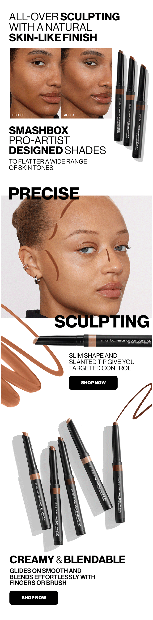 ALL-OVER SCULPTING WITH A NATURAL SKIN-LIKE FINISH | SMASHBOX PRO-ARTIST DESIGNED SHADES TO FLATTER A WIDE RANGE OF SKIN TONES. | PRECISE | SCULPTING SLIM SHAPE AND SLANTED TIP GIVE YOU TARGETED CONTROL | SHOP NOW | CREAMY & BLENDABLE | GLIDES ON SMOOTH AND BLENDS EFFORTLESSLY WITH FINGERS OR BRUSH | SHOP NOW