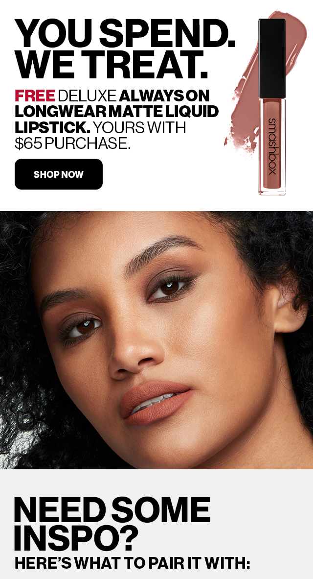 YOU SPEND. WE TREAT. FREE DELUXE ALWAYS ON LONGWEAR MATTE LIQUID LIPSTICK. YOURS WITH $65 PURCHASE. | SHOP NOW | NEED SOME INSPO? HERE'S WHAT TO PAIR IT WITH:
