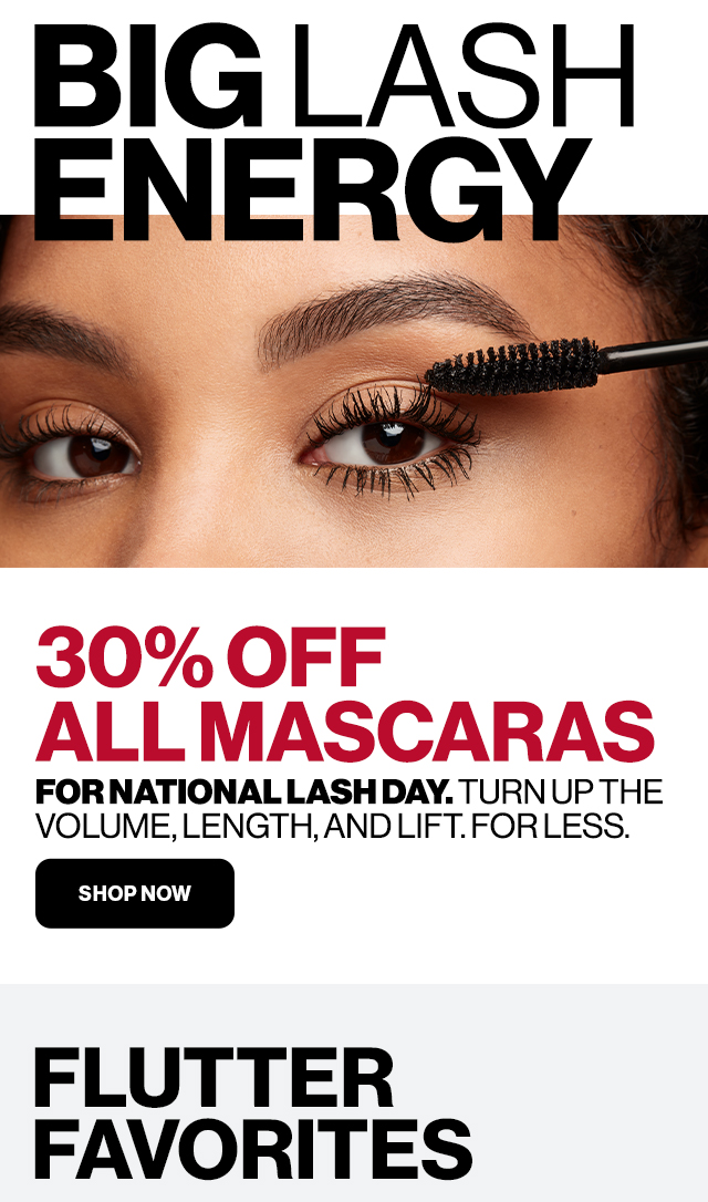 BIG LASH ENERGY 30% OFF ALL MASCARAS FOR NATIONAL LASH DAY. TURNUP THE VOLUME, LENGTH, AND LIFT. FOR LESS. SHOP NOW. FLUTTER FAVORITES